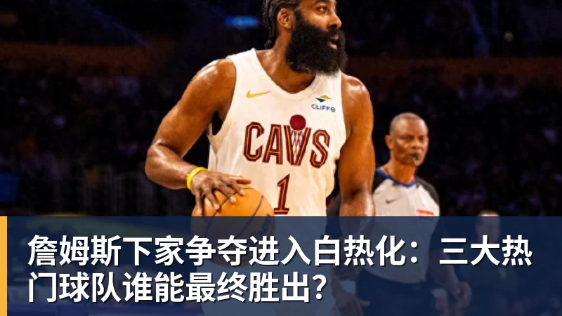 米兰官网詹姆斯下家争夺进入白热化:三大热门球队谁能最终胜出?