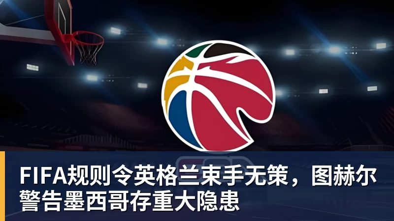 FIFA规则令英格兰束手无策,图赫尔警告墨西哥存重大隐患